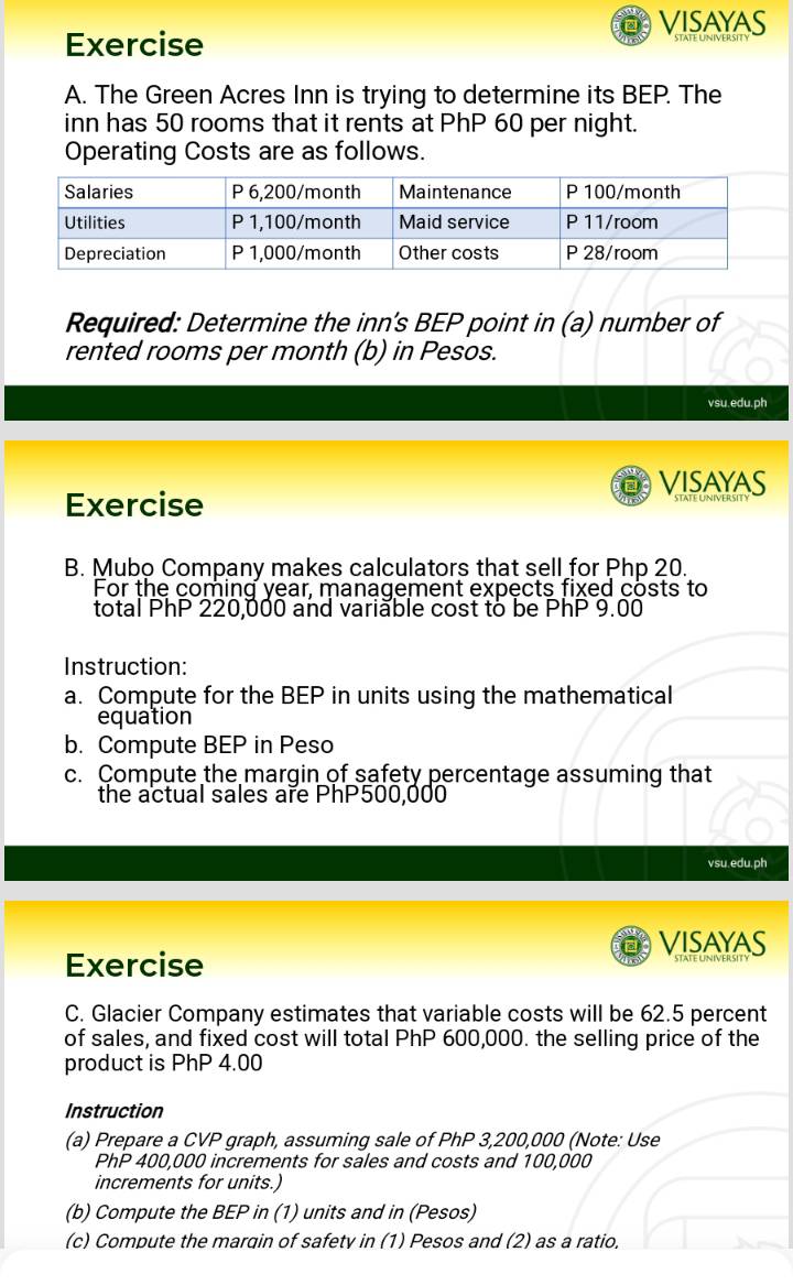 VISAYAS 
Exercise 
A. The Green Acres Inn is trying to determine its BEP. The 
inn has 50 rooms that it rents at PhP 60 per night. 
Operating Costs are as follows. 
Required: Determine the inn’s BEP point in (a) number of 
rented rooms per month (b) in Pesos. 
vsu.edu.ph 
VISAYAS 
Exercise 
B. Mubo Company makes calculators that sell for Php 20. 
For the coming year, management expects fixed costs to 
total PhP 220,000 and variable cost to be PhP 9.00
Instruction: 
a. Compute for the BEP in units using the mathematical 
equation 
b. Compute BEP in Peso 
c. Compute the margin of safety percentage assuming that 
the actual sales are PhP500,000
vsu.edu.ph 
VISAYAS 
Exercise 
C. Glacier Company estimates that variable costs will be 62.5 percent 
of sales, and fixed cost will total PhP 600,000. the selling price of the 
product is PhP 4.00
Instruction 
(a) Prepare a CVP graph, assuming sale of PhP 3,200,000 (Note: Use
PhP 400,000 increments for sales and costs and 100,000
increments for units.) 
(b) Compute the BEP in (1) units and in (Pesos) 
(c) Compute the marqin of safety in (1) Pesos and (2) as a ratio,