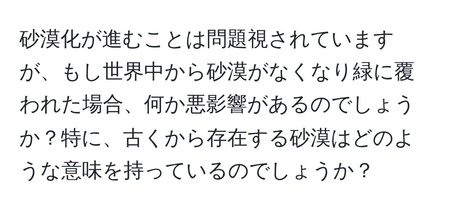 砂漠化が進むことは問題視されていますが、もし世界中から砂漠がなくなり緑に覆われた場合、何か悪影響があるのでしょうか？特に、古くから存在する砂漠はどのような意味を持っているのでしょうか？