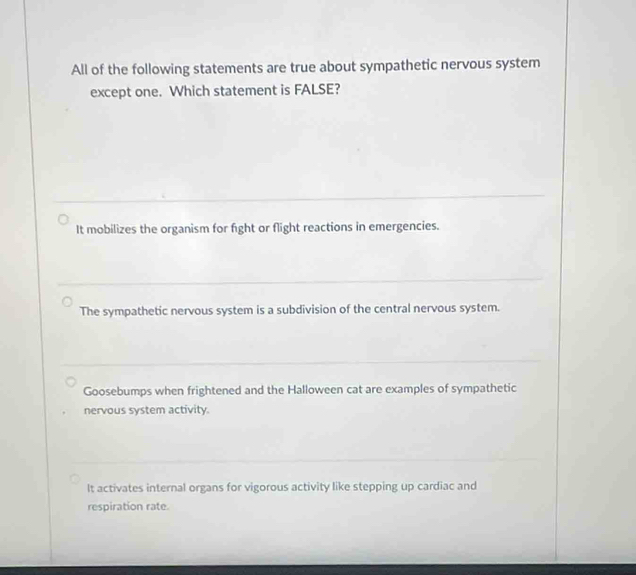 All of the following statements are true about sympathetic nervous system
except one. Which statement is FALSE?
It mobilizes the organism for fight or flight reactions in emergencies.
The sympathetic nervous system is a subdivision of the central nervous system.
Goosebumps when frightened and the Halloween cat are examples of sympathetic
nervous system activity.
It activates internal organs for vigorous activity like stepping up cardiac and
respiration rate