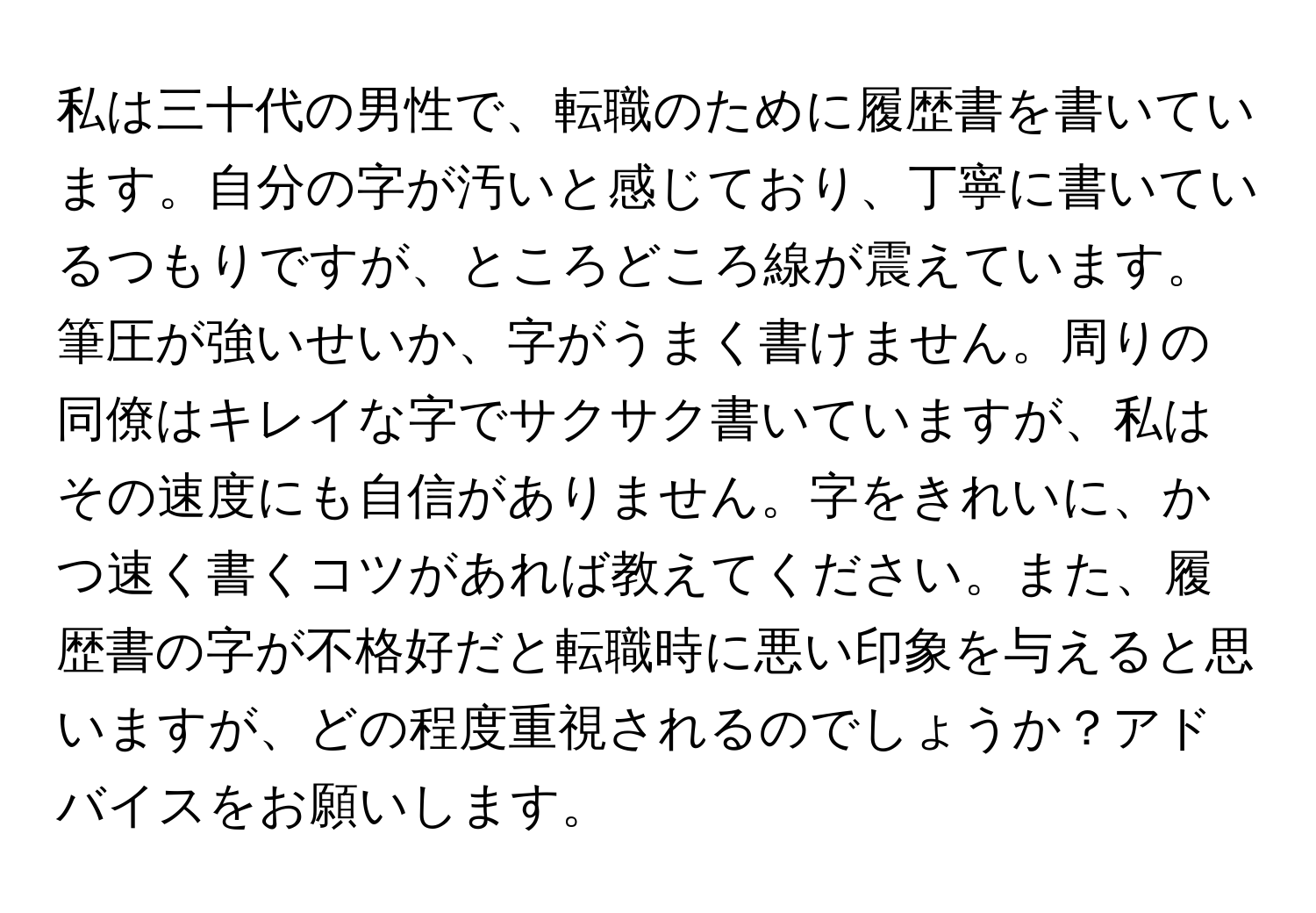 私は三十代の男性で、転職のために履歴書を書いています。自分の字が汚いと感じており、丁寧に書いているつもりですが、ところどころ線が震えています。筆圧が強いせいか、字がうまく書けません。周りの同僚はキレイな字でサクサク書いていますが、私はその速度にも自信がありません。字をきれいに、かつ速く書くコツがあれば教えてください。また、履歴書の字が不格好だと転職時に悪い印象を与えると思いますが、どの程度重視されるのでしょうか？アドバイスをお願いします。