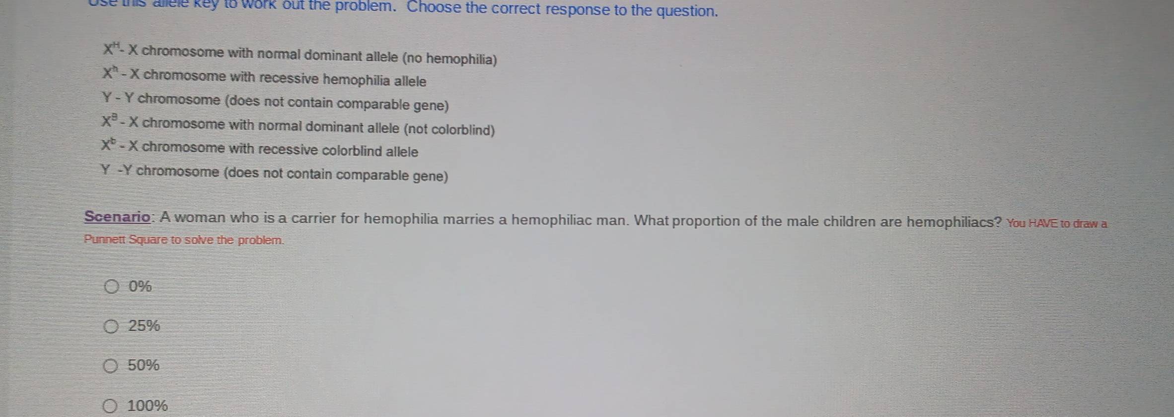 use this allele key to work out the problem. Choose the correct response to the question.
X^H-X chromosome with normal dominant allele (no hemophilia)
X^h-X K chromosome with recessive hemophilia allele
Y-Y chromosome (does not contain comparable gene)
X^9-X chromosome with normal dominant allele (not colorblind)
X^b-X chromosome with recessive colorblind allele
- Y chromosome (does not contain comparable gene)
Scenario: A woman who is a carrier for hemophilia marries a hemophiliac man. What proportion of the male children are hemophiliacs? You HAVE to draw a
Punnett Square to solve the problem
0%
25%
50%
100%