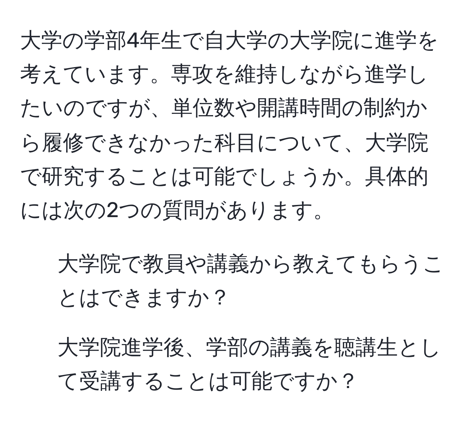 大学の学部4年生で自大学の大学院に進学を考えています。専攻を維持しながら進学したいのですが、単位数や開講時間の制約から履修できなかった科目について、大学院で研究することは可能でしょうか。具体的には次の2つの質問があります。  
1. 大学院で教員や講義から教えてもらうことはできますか？  
2. 大学院進学後、学部の講義を聴講生として受講することは可能ですか？