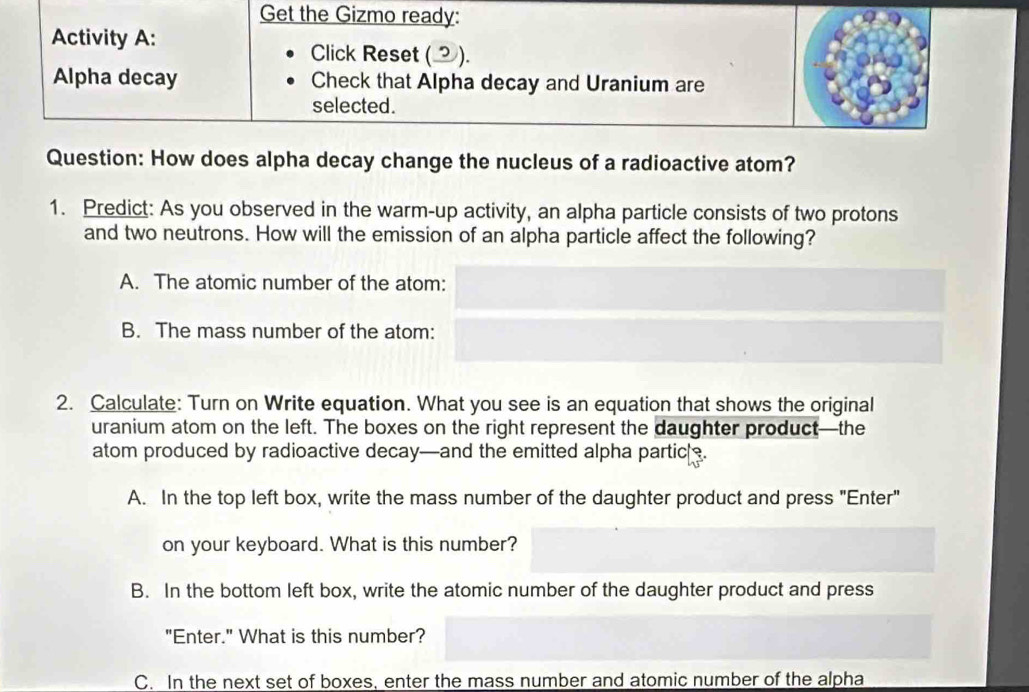 Get the Gizmo ready:
Activity A:
Click Reset ().
Alpha decay Check that Alpha decay and Uranium are
selected.
Question: How does alpha decay change the nucleus of a radioactive atom?
1. Predict: As you observed in the warm-up activity, an alpha particle consists of two protons
and two neutrons. How will the emission of an alpha particle affect the following?
A. The atomic number of the atom:
B. The mass number of the atom:
2. Calculate: Turn on Write equation. What you see is an equation that shows the original
uranium atom on the left. The boxes on the right represent the daughter product—the
atom produced by radioactive decay—and the emitted alpha partic .
A. In the top left box, write the mass number of the daughter product and press "Enter"
on your keyboard. What is this number?
B. In the bottom left box, write the atomic number of the daughter product and press
"Enter." What is this number?
C. In the next set of boxes, enter the mass number and atomic number of the alpha