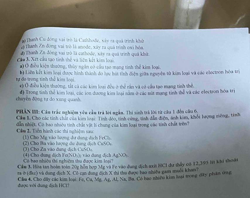 *) Thanh Cu đóng vai trò là Cathhode, xảy ra quá trình khử
e) Thanh Zn đóng vai trò là anode, xảy ra quá trình oxỉ hóa.
d) Thanh Zn đóng vai trò là cathode, xảy ra quá trình quá khử.
Câu 3. Xét cầu tạo tinh thể và liên kết kim loại.
a) Ở điều kiện thường, thủy ngân có cầu tạo mạng tinh thể kim loại.
b) Liên kết kim loại dược hình thành do lực hút tĩnh diện giữa nguyên tử kim loại và các electron hóa trị
tự do trong tỉnh thể kim loại.
c) Ở điều kiện thường, tất cả các kim loại đều ở thể rắn và có cầu tạo mạng tinh thể,
d) Trong tinh thể kim loại, các ion dương kim loại nằm ở các nút mạng tỉnh thể và các electron hóa trị
chuyển động tự do xung quanh.
PHẢN III: Câu trắc nghiệm yêu cầu trả lời ngắn. Thí sinh trả lời từ câu 1 đến câu 6,
Câu 1. Cho các tính chất của kim loại: Tính dẻo, tính cứng, tính dẫn điện, ánh kim, khối lượng riêng, tính
dẫn nhiệt. Có bao nhiêu tính chất vật lí chung của kim loại trong các tính chất trên?
Câu 2. Tiến hành các thí nghiệm sau:
1) Cho Mg vào lượng dư dung dịch F eCl_3.
(2) Cho Ba vào lượng dư dung dịch CuSO_4.
() Cho Zn vào dung dịch uSO_4
(4) Cho dung dịch Fe( (NO_3) 2 vào dung ịch AgNO_3.
Có bao nhiêu thí nghiệm thu được kim loại?
Câu 3. Hòa tan hoàn toàn 20g hỗn hợp Mg và Fe vào dung dịch axit HCI dư thấy có 12,395 lít khí thoát
ra ở (dkc) và dung dịch X. Cô cạn dung dịch X thì thu được bao nhiêu gam muối khan?
Câu 4. Cho dãy các kim loại: Fe, Cu,Mg 2 Ag, Al, Na, Ba. Có bao nhiêu kim loại trong đãy phân ứng
được với dung dịch HCl?