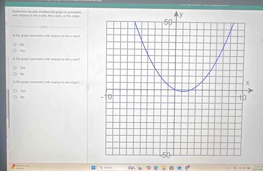 Determine visually whether the graph is symmetric
with respect to the x-axis, the y-axis, or the origin
Is the graph symmetric with respect to the x-axis?
No
Yes
Is the graph symmetric with respect to the y-axis?
Yes
No
Is the graph symmetric with respect to the origin?
Yes
No
Wther eter “ “”“
Q Search fol