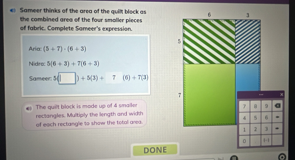 Sameer thinks of the area of the quilt block as
6
3
the combined area of the four smaller pieces 
of fabric. Complete Sameer's expression.
5
5
Aria: (5+7)· (6+3)
Nidra: 5(6+3)+7(6+3)
Sameer: 5(□ )+5(3)+7(6)+7(3)
7.. × 
D) The quilt block is made up of 4 smaller 7 8 9
rectangles. Multiply the length and width
4 5 6
of each rectangle to show the total area.
1 2 3 、 
0 (-) 
DONE