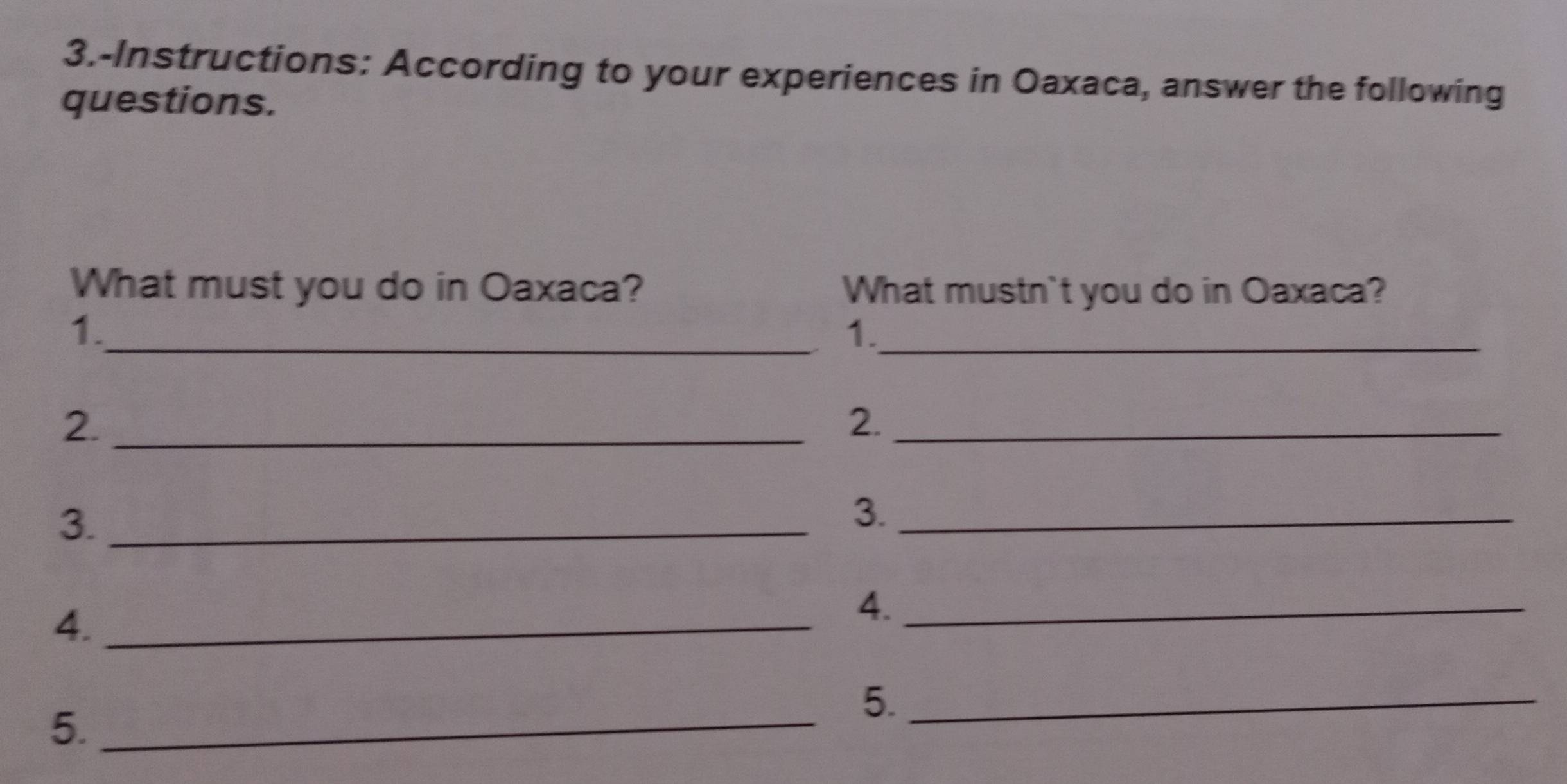 3.-Instructions: According to your experiences in Oaxaca, answer the following 
questions. 
What must you do in Oaxaca? What mustn`t you do in Oaxaca? 
1._ 
1._ 
2._ 
2._ 
3._ 
3._ 
4._ 
4._ 
5._ 
5._