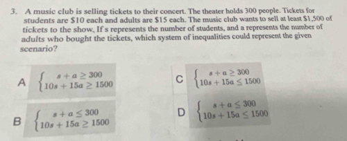 A music club is selling tickets to their concert. The theater holds 300 people. Tickets for
students are $10 each and adults are $15 each. The music club wants to sell at least $1,500 of
tickets to the show. If s represents the number of students, and a represents the number of
adults who bought the tickets, which system of inequalities could represent the given
scenario?
A beginarrayl s+a≥ 300 10s+15a≥ 1500endarray. C beginarrayl s+a≥ 300 10s+15a≤ 1500endarray.
B beginarrayl s+a≤ 300 10s+15a≥ 1500endarray. D beginarrayl s+a≤ 300 10s+15a≤ 1500endarray.