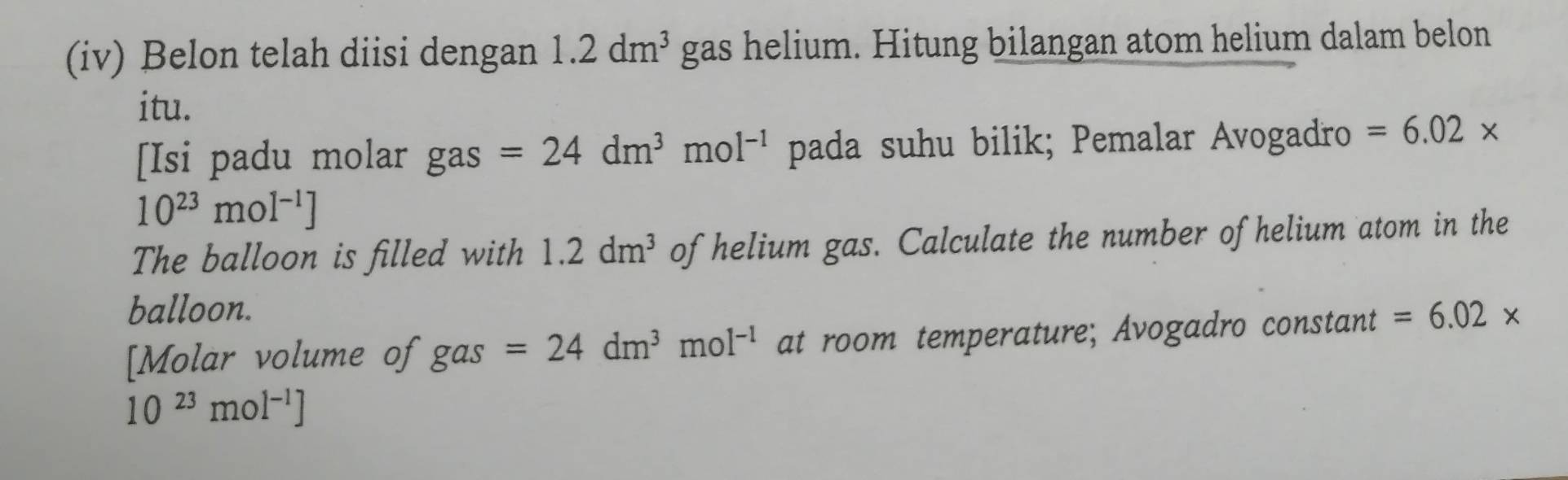 (iv) Belon telah diisi dengan 1.2dm^3 gas helium. Hitung bilangan atom helium dalam belon 
itu. 
Isi padu molar 50° 2º _ =24dm^3mol^(-1) pada suhu bilik; Pemalar Avogadro =6.02*
10^(23)mol^(-1)]
The balloon is filled with 1.2dm^3 of helium gas. Calculate the number of helium atom in the 
balloon. 
[Molar volume of gas=24dm^3mol^(-1) at room temperature; Avogadro constant =6.02*
10^(23)mol^(-1)]