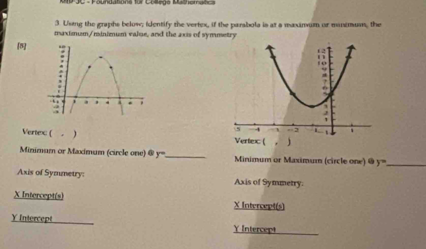 MBF3C - Foundations for College Mathematics 
3. Using the graphs below; identify the vertex, if the parabola is at a maximum or munimum, the 
maximum/minimum value, and the axis of symmetry 
[8] 
Vertex: ( . ) 
Minimum or Maximum (circle one) @ y= _ Minimum or Maximum (circle one) @ y= _ 
Axis of Symmetry: Axis of Symmetry.
X Intercept(s) X Intercept(s)
Y Intercept 
￥ Intercept