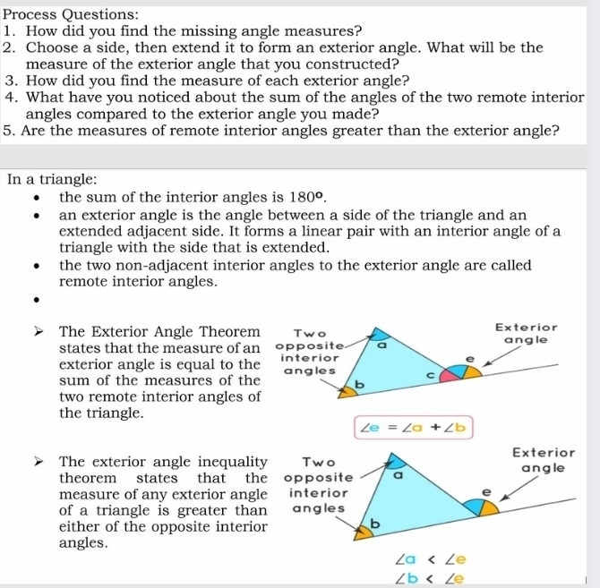 Process Questions: 
1. How did you find the missing angle measures? 
2. Choose a side, then extend it to form an exterior angle. What will be the 
measure of the exterior angle that you constructed? 
3. How did you find the measure of each exterior angle? 
4. What have you noticed about the sum of the angles of the two remote interior 
angles compared to the exterior angle you made? 
5. Are the measures of remote interior angles greater than the exterior angle? 
In a triangle: 
the sum of the interior angles is 180^o. 
an exterior angle is the angle between a side of the triangle and an 
extended adjacent side. It forms a linear pair with an interior angle of a 
triangle with the side that is extended. 
the two non-adjacent interior angles to the exterior angle are called 
remote interior angles. 
The Exterior Angle Theorem Two Exterior 
states that the measure of an opposite a angle 
e 
exterior angle is equal to the interior angles C
sum of the measures of the b
two remote interior angles of 
the triangle.
∠ e=∠ a+∠ b
Exterior 
The exterior angle inequality Two 
theorem states that the opposite a angle 
measure of any exterior angle interior e 
of a triangle is greater than angles 
either of the opposite interior 
b 
angles.
∠ a
∠ b