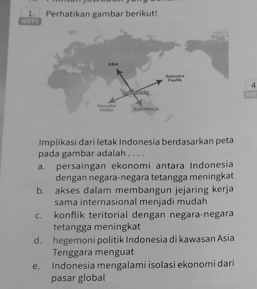 Perhatikan gambar berikut!
HOTS
4
HO
Implikasi dari letak Indonesia berdasarkan peta
pada gambar adalah . . . .
a. persaingan ekonomi antara Indonesia
dengan negara-negara tetangga meningkat
b. akses dalam membangun jejaring kerja
sama internasional menjadi mudah
c. konflik teritorial dengan negara-negara
tetangga meningkat
d. hegemoni politik Indonesia di kawasan Asia
Tenggara menguat
e. Indonesia mengalami isolasi ekonomi dari
pasar global