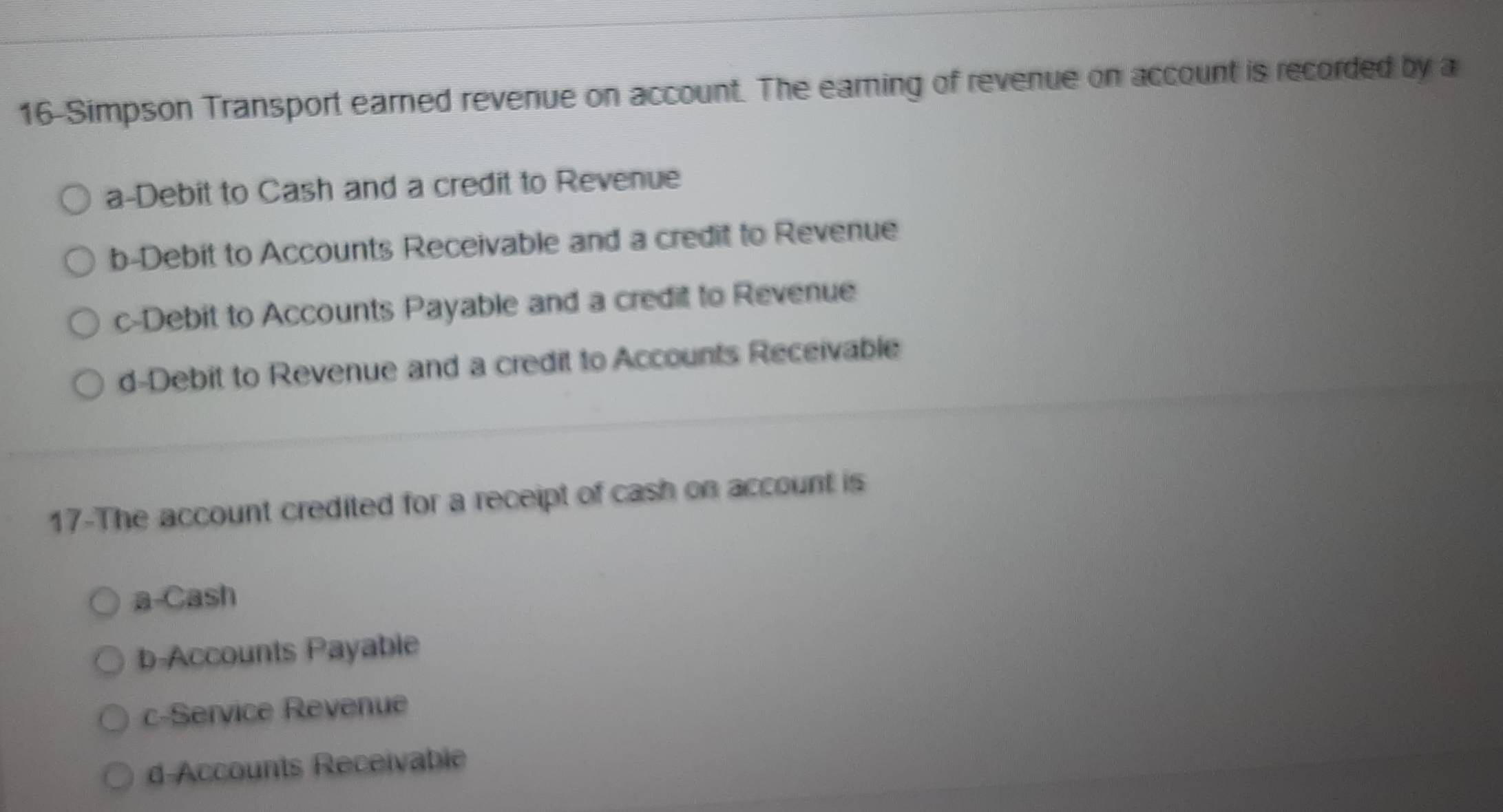 16-Simpson Transport earned revenue on account. The earning of revenue on account is recorded by a
a-Debit to Cash and a credit to Revenue
b-Debit to Accounts Receivable and a credit to Revenue
c-Debit to Accounts Payable and a credit to Revenue
d-Debit to Revenue and a credit to Accounts Receivable
17-The account credited for a receipt of cash on account is
a-Cash
b-Accounts Payable
c-Service Revenue
d-Accounts Receivable