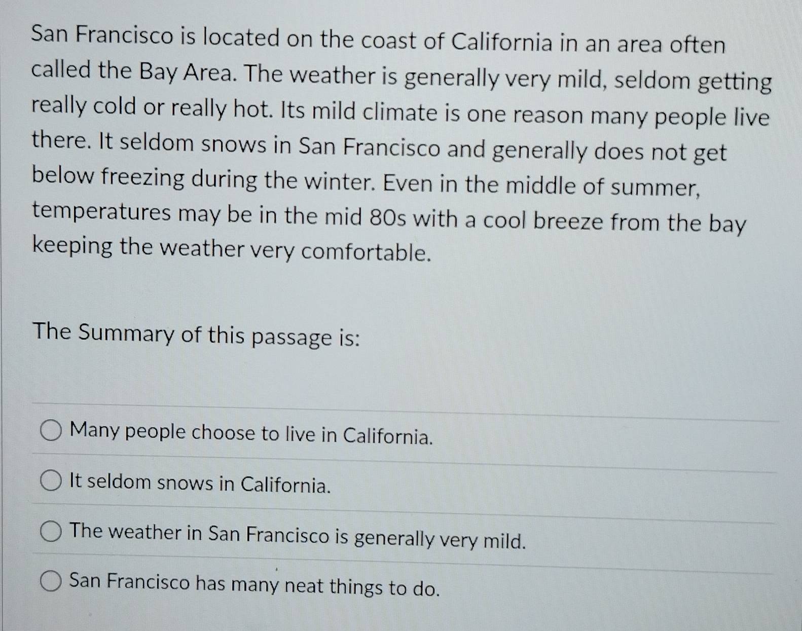 San Francisco is located on the coast of California in an area often
called the Bay Area. The weather is generally very mild, seldom getting
really cold or really hot. Its mild climate is one reason many people live
there. It seldom snows in San Francisco and generally does not get
below freezing during the winter. Even in the middle of summer,
temperatures may be in the mid 80s with a cool breeze from the bay
keeping the weather very comfortable.
The Summary of this passage is:
Many people choose to live in California.
It seldom snows in California.
The weather in San Francisco is generally very mild.
San Francisco has many neat things to do.