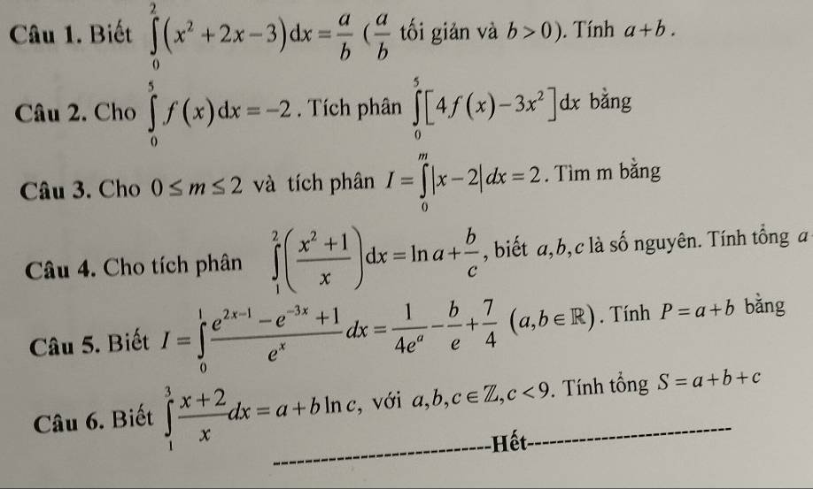 Biết ∈tlimits _0^(2(x^2)+2x-3)dx= a/b ( a/b  tối giản và b>0). Tính a+b. 
Câu 2. Cho ∈tlimits _0^(5f(x)dx=-2. Tích phân ∈tlimits _0^5[4f(x)-3x^2)]dx bǎng 
Câu 3. Cho 0≤ m≤ 2 và tích phân I=∈tlimits _0^(m|x-2|dx=2. Tìm m bằng 
Câu 4. Cho tích phân ∈tlimits _1^2(frac x^2)+1x)dx=ln a+ b/c  , biết a, b,c là số nguyên. Tính tổng a 
Câu 5. Biết I=∈tlimits _0^(1frac e^2x-1)-e^(-3x)+1e^xdx= 1/4e^a - b/e + 7/4 (a,b∈ R). Tính P=a+b bǎng 
Câu 6. Biết ∈tlimits _1^(3frac x+2)xdx=a+bln c, , với a, b, c∈ Z, c<9</tex> . Tính tổng S=a+b+c
Hết