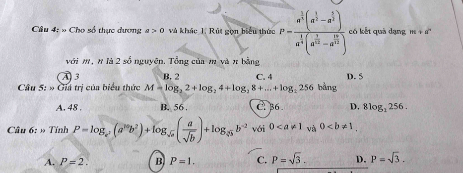 » Cho số thực dương a>0 và khác 1. Rút gọn biểu thức P=frac a^(frac 1)3(a^(frac 1)3-a^(frac 1)3)a^(frac 1)4(a^(frac 1)3-a^(frac 16)3) có kết quả dạng m+a^n
với m, n là 2 số nguyên. Tổng của m và n bằng
A 3 B. 2 C. 4 D. 5
Câu 5: » Giá trị của biểu thức M=log _22+log _24+log _28+...+log _2256 bằng
A. 48. B. 56. C. 36. D. 8log _2256. 
Câu 6: » Tính P=log _a^2(a^(10)b^2)+log _sqrt(a)( a/sqrt(b) )+log _sqrt[3](b)b^(-2) với 0 và 0.
A. P=2. B P=1. C. P=sqrt(3). D. P=sqrt(3).