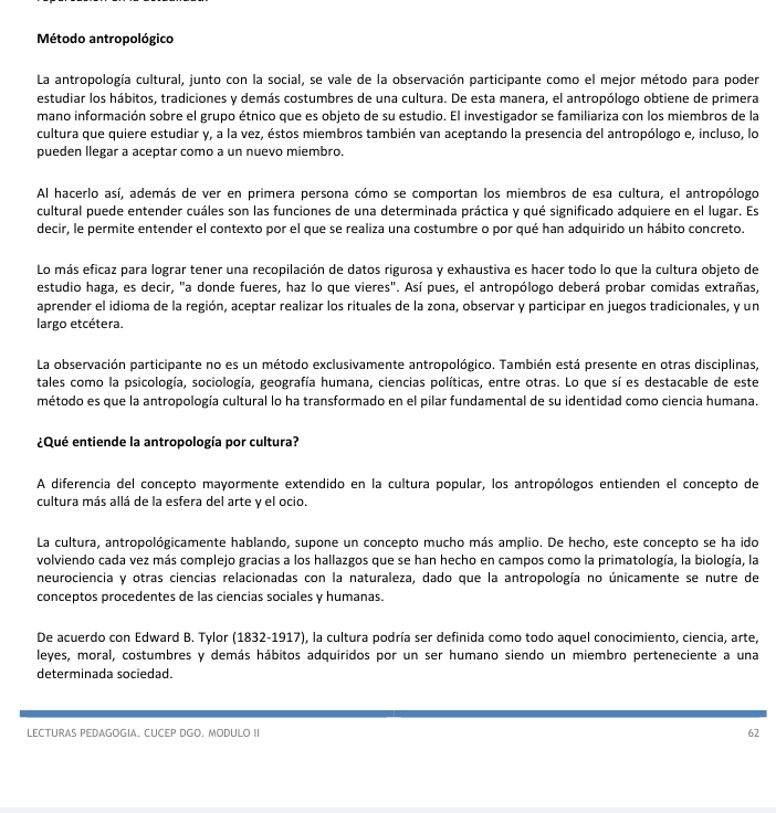 Método antropológico
La antropología cultural, junto con la social, se vale de la observación participante como el mejor método para poder
estudiar los hábitos, tradiciones y demás costumbres de una cultura. De esta manera, el antropólogo obtiene de primera
mano información sobre el grupo étnico que es objeto de su estudio. El investigador se familiariza con los miembros de la
cultura que quiere estudiar y, a la vez, éstos miembros también van aceptando la presencia del antropólogo e, incluso, lo
pueden llegar a aceptar como a un nuevo miembro.
Al hacerlo así, además de ver en primera persona cómo se comportan los miembros de esa cultura, el antropólogo
cultural puede entender cuáles son las funciones de una determinada práctica y qué significado adquiere en el lugar. Es
decir, le permite entender el contexto por el que se realiza una costumbre o por qué han adquirido un hábito concreto.
Lo más eficaz para lograr tener una recopilación de datos rigurosa y exhaustiva es hacer todo lo que la cultura objeto de
estudio haga, es decir, "a donde fueres, haz lo que vieres". Así pues, el antropólogo deberá probar comidas extrañas,
aprender el idioma de la región, aceptar realizar los rituales de la zona, observar y participar en juegos tradicionales, y un
largo etcétera.
La observación participante no es un método exclusivamente antropológico. También está presente en otras disciplinas,
tales como la psicología, sociología, geografía humana, ciencias políticas, entre otras. Lo que sí es destacable de este
método es que la antropología cultural lo ha transformado en el pilar fundamental de su identidad como ciencia humana.
¿Qué entiende la antropología por cultura?
A diferencia del concepto mayormente extendido en la cultura popular, los antropólogos entienden el concepto de
cultura más allá de la esfera del arte y el ocio.
La cultura, antropológicamente hablando, supone un concepto mucho más amplio. De hecho, este concepto se ha ido
volviendo cada vez más complejo gracias a los hallazgos que se han hecho en campos como la primatología, la biología, la
neurociencia y otras ciencias relacionadas con la naturaleza, dado que la antropología no únicamente se nutre de
conceptos procedentes de las ciencias sociales y humanas.
De acuerdo con Edward B. Tylor (1832-1917), la cultura podría ser definida como todo aquel conocimiento, ciencia, arte,
leyes, moral, costumbres y demás hábitos adquiridos por un ser humano siendo un miembro perteneciente a una
determinada sociedad.
LECTURAS PEDAGOGIA. CUCEP DGO. MODULO II 62