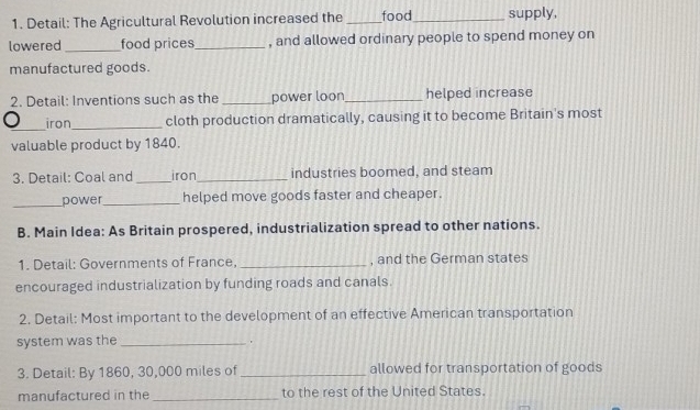 Detail: The Agricultural Revolution increased the _food_ supply, 
lowered _food prices_ , and allowed ordinary people to spend money on 
manufactured goods. 
2. Detail: Inventions such as the _power loon_ helped increase 
_ 
iron_ cloth production dramatically, causing it to become Britain's most 
valuable product by 1840. 
3. Detail: Coal and _iron_ industries boomed, and steam 
_power_ helped move goods faster and cheaper. 
B. Main Idea: As Britain prospered, industrialization spread to other nations. 
1. Detail: Governments of France, _, and the German states 
encouraged industrialization by funding roads and canals. 
2. Detail: Most important to the development of an effective American transportation 
system was the_ 
3. Detail: By 1860, 30,000 miles of_ allowed for transportation of goods 
manufactured in the _to the rest of the United States.