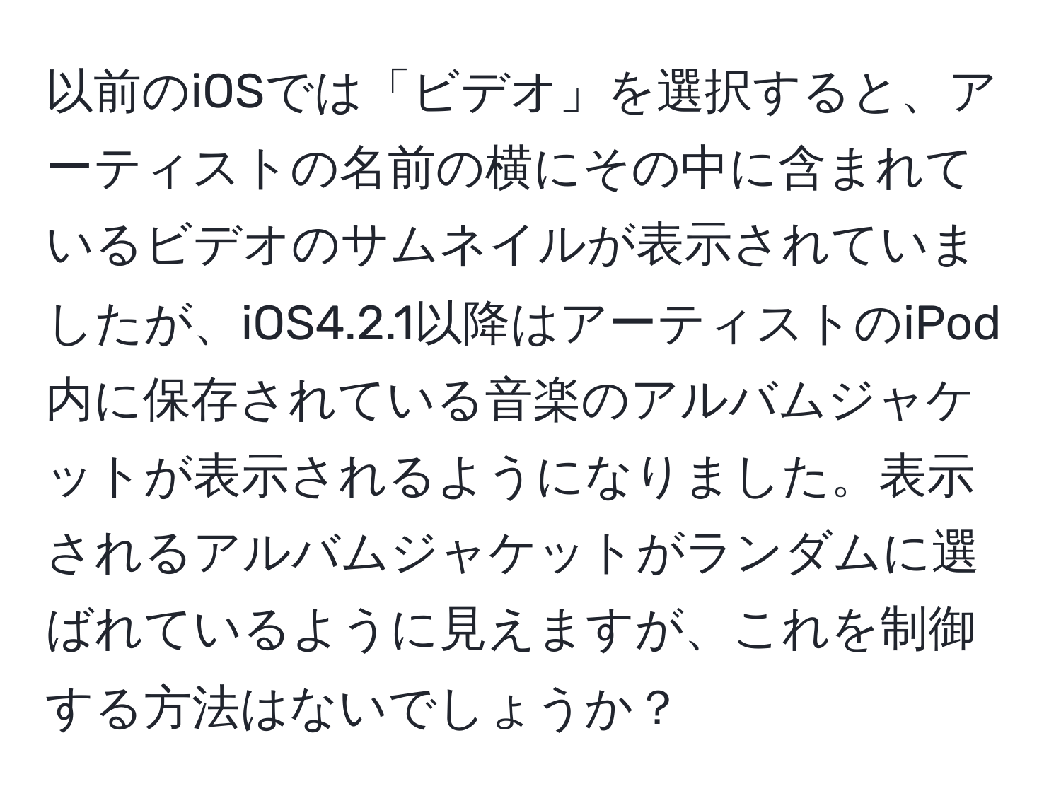 以前のiOSでは「ビデオ」を選択すると、アーティストの名前の横にその中に含まれているビデオのサムネイルが表示されていましたが、iOS4.2.1以降はアーティストのiPod内に保存されている音楽のアルバムジャケットが表示されるようになりました。表示されるアルバムジャケットがランダムに選ばれているように見えますが、これを制御する方法はないでしょうか？