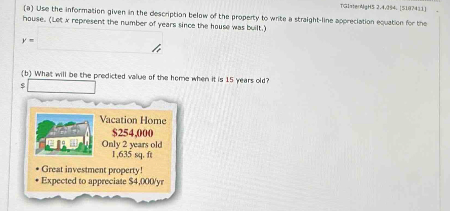 TGInterAlgH5 2.4.094. [5187411]
(a) Use the information given in the description below of the property to write a straight-line appreciation equation for the
house. (Let x represent the number of years since the house was built.)
y=□ //
(b) What will be the predicted value of the home when it is 15 years old?
□ 
Vacation Home
$254,000
Only 2 years old
1,635 sq. ft
Great investment property!
Expected to appreciate $4,000/yr