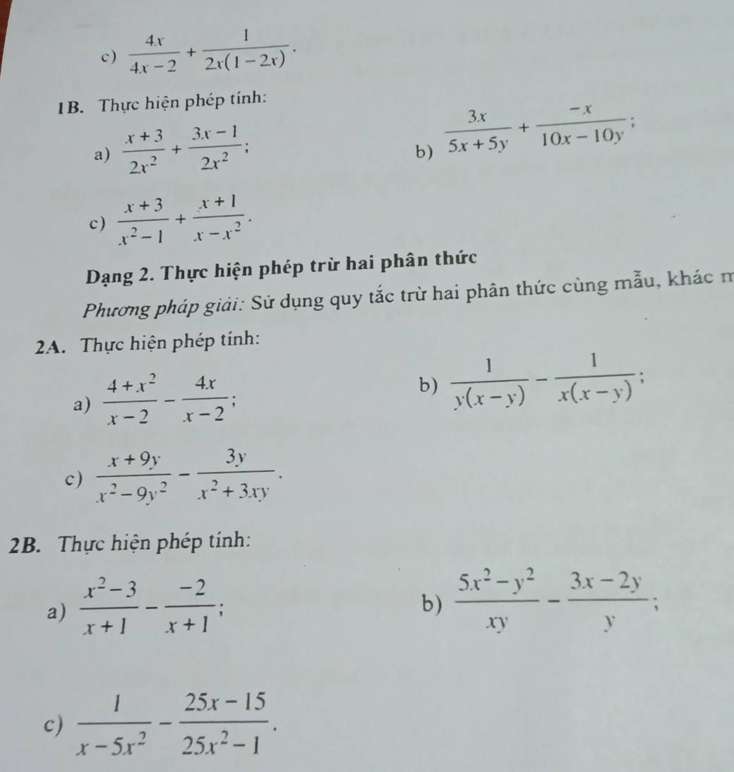  4x/4x-2 + 1/2x(1-2x) . 
1B. Thực hiện phép tính: 
a)  (x+3)/2x^2 + (3x-1)/2x^2 ;  3x/5x+5y + (-x)/10x-10y ; 
b) 
c)  (x+3)/x^2-1 + (x+1)/x-x^2 . 
Dạng 2. Thực hiện phép trừ hai phân thức 
Phương pháp giải: Sử dụng quy tắc trừ hai phân thức cùng mẫu, khác m 
2A. Thực hiện phép tính: 
a)  (4+x^2)/x-2 - 4x/x-2 ; 
b)  1/y(x-y) - 1/x(x-y) ; 
c)  (x+9y)/x^2-9y^2 - 3y/x^2+3xy . 
2B. Thực hiện phép tính: 
a)  (x^2-3)/x+1 - (-2)/x+1 ; 
b)  (5x^2-y^2)/xy - (3x-2y)/y ; 
c)  1/x-5x^2 - (25x-15)/25x^2-1 .