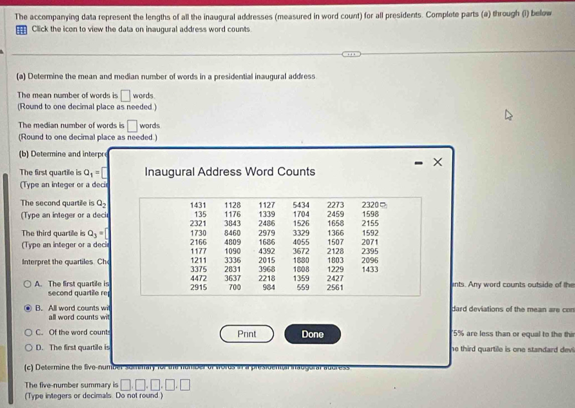 The accompanying data represent the lengths of all the inaugural addresses (measured in word count) for all presidents. Complete parts (a) through (i) below 
Click the icon to view the data on inaugural address word counts 
(a) Determine the mean and median number of words in a presidential inaugural address 
The mean number of words is □ words. 
(Round to one decimal place as needed ) 
The median number of words is □ words 
(Round to one decimal place as needed.) 
(b) Determine and interpr 
X 
The first quartile is Q_1=□ Inaugural Address Word Counts 
(Type an integer or a decir 
The second quartile is Q_2
(Type an integer or a deci 
The third quartile is Q_3=□
(Type an integer or a decir 
Interpret the quartiles. Ch 
A. The first quartile isints. Any word counts outside of the 
second quartile re 
B. All word counts wit dard deviations of the mean are con 
all word counts wit 
C. Of the word count Print Done 5% are less than or equal to the thi 
D. The first quartile is he third quartile is one standard devi . 
(c) Determine the five-number summary for the number of words in a presidental inaugural address 
The five-number summary is □ ,□ ,□ ,□ ,□
(Type integers or decimals. Do not round )