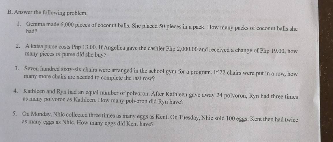 Answer the following problem. 
1. Gemma made 6,000 pieces of coconut balls. She placed 50 pieces in a pack. How many packs of coconut balls she 
had? 
2. A katsa purse costs Php 13.00. If Angelica gave the cashier Php 2,000.00 and received a change of Php 19.00, how 
many pieces of purse did she buy? 
3. Seven hundred sixty-six chairs were arranged in the school gym for a program. If 22 chairs were put in a row, how 
many more chairs are needed to complete the last row? 
4. Kathleen and Ryn had an equal number of polvoron. After Kathleen gave away 24 polvoron, Ryn had three times 
as many polvoron as Kathleen. How many polvoron did Ryn have? 
5. On Monday, Nhic collected three times as many eggs as Kent. On Tuesday, Nhic sold 100 eggs. Kent then had twice 
as many eggs as Nhic. How many eggs did Kent have?