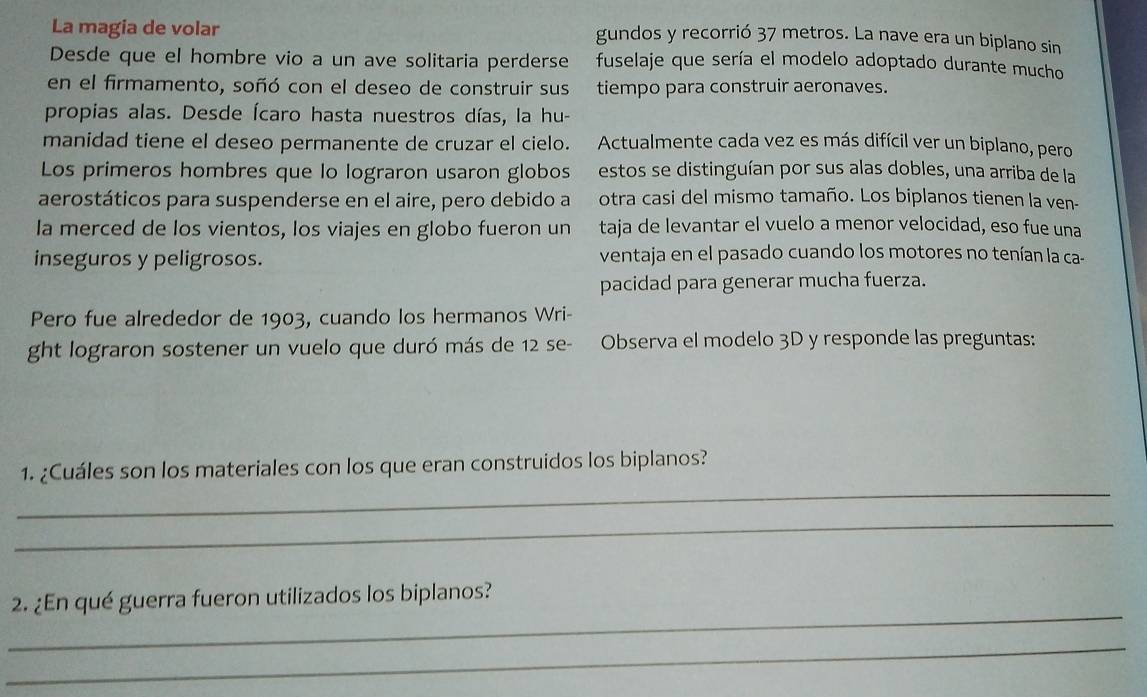 La magia de volar gundos y recorrió 37 metros. La nave era un biplano sin 
Desde que el hombre vio a un ave solitaria perderse fuselaje que sería el modelo adoptado durante mucho 
en el firmamento, soñó con el deseo de construir sus tiempo para construir aeronaves. 
propias alas. Desde Ícaro hasta nuestros días, la hu- 
manidad tiene el deseo permanente de cruzar el cielo. Actualmente cada vez es más difícil ver un biplano, pero 
Los primeros hombres que lo lograron usaron globos estos se distinguían por sus alas dobles, una arriba de la 
aerostáticos para suspenderse en el aire, pero debido a otra casi del mismo tamaño. Los biplanos tienen la ven- 
la merced de los vientos, los viajes en globo fueron un taja de levantar el vuelo a menor velocidad, eso fue una 
inseguros y peligrosos. ventaja en el pasado cuando los motores no tenían la ca- 
pacidad para generar mucha fuerza. 
Pero fue alrededor de 1903, cuando los hermanos Wri- 
ght lograron sostener un vuelo que duró más de 12 se- Observa el modelo 3D y responde las preguntas: 
_ 
1. ¿Cuáles son los materiales con los que eran construidos los biplanos? 
_ 
_ 
2. ¿En qué guerra fueron utilizados los biplanos? 
_