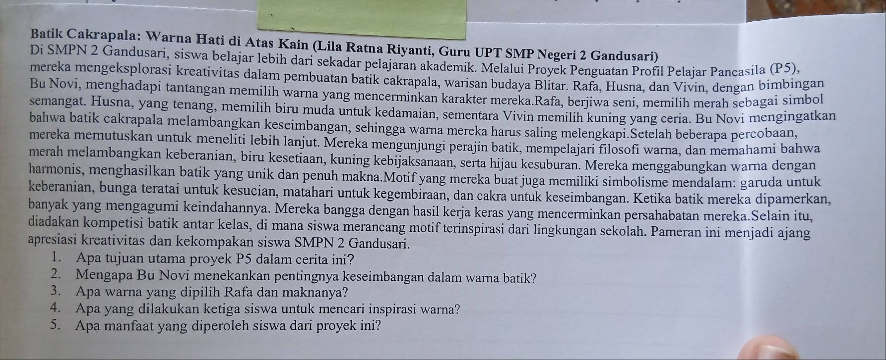 Batik Cakrapala: Warna Hati di Atas Kain (Lila Ratna Riyanti, Guru UPT SMP Negeri 2 Gandusari)
Di SMPN 2 Gandusari, siswa belajar lebih dari sekadar pelajaran akademik. Melalui Proyek Penguatan Profil Pelajar Pancasila (P5),
mereka mengeksplorasi kreativitas dalam pembuatan batik cakrapala, warisan budaya Blitar. Rafa, Husna, dan Vivin, dengan bimbingan
Bu Novi, menghadapi tantangan memilih warna yang mencerminkan karakter mereka.Rafa, berjiwa seni, memilih merah sebagai simbol
semangat. Husna, yang tenang, memilih biru muda untuk kedamaian, sementara Vivin memilih kuning yang ceria. Bu Novi mengingatkan
bahwa batik cakrapala melambangkan keseimbangan, sehingga warna mereka harus saling melengkapi.Setelah beberapa percobaan,
mereka memutuskan untuk meneliti lebih lanjut. Mereka mengunjungi perajin batik, mempelajari filosofi warna, dan memahami bahwa
merah melambangkan keberanian, biru kesetiaan, kuning kebijaksanaan, serta hijau kesuburan. Mereka menggabungkan warna dengan
harmonis, menghasilkan batik yang unik dan penuh makna.Motif yang mereka buat juga memiliki simbolisme mendalam: garuda untuk
keberanian, bunga teratai untuk kesucian, matahari untuk kegembiraan, dan cakra untuk keseimbangan. Ketika batik mereka dipamerkan,
banyak yang mengagumi keindahannya. Mereka bangga dengan hasil kerja keras yang mencerminkan persahabatan mereka.Selain itu,
diadakan kompetisi batik antar kelas, di mana siswa merancang motif terinspirasi dari lingkungan sekolah. Pameran ini menjadi ajang
apresiasi kreativitas dan kekompakan siswa SMPN 2 Gandusari.
1. Apa tujuan utama proyek P5 dalam cerita ini?
2. Mengapa Bu Novi menekankan pentingnya keseimbangan dalam warna batik?
3. Apa warna yang dipilih Rafa dan maknanya?
4. Apa yang dilakukan ketiga siswa untuk mencari inspirasi warna?
5. Apa manfaat yang diperoleh siswa dari proyek ini?