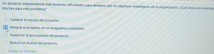 Un proyecto independiente está teniendo dificultades para alinearse con los objetivos estratégicos de la organización. ¿Cuál sería una solución
efectiva para este problema?
Cambiar el equipo del proyecto.
Integrar el proyecto en un programa o portafolio.
Aumentar el presupuesto del proyecto.
Reducir el alcance del proyecto.
Quitar mi elección