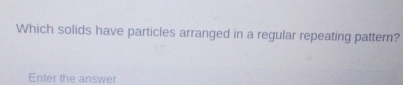 Which solids have particles arranged in a regular repeating pattern? 
Enter the answer