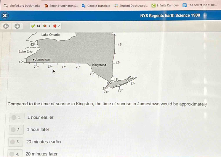 shufsd.org bookmarks South Huntington S... Google Translate Student Dashboard... Infinite Campus The secret life of be...
NYS Regents Earth Science 1908
14 3 7
Compared to the time of sunrise in Kingston, the time of sunrise in Jamestown would be approximately
1. 1 hour earlier
2. 1 hour later
3. 20 minutes earlier
4. 20 minutes later