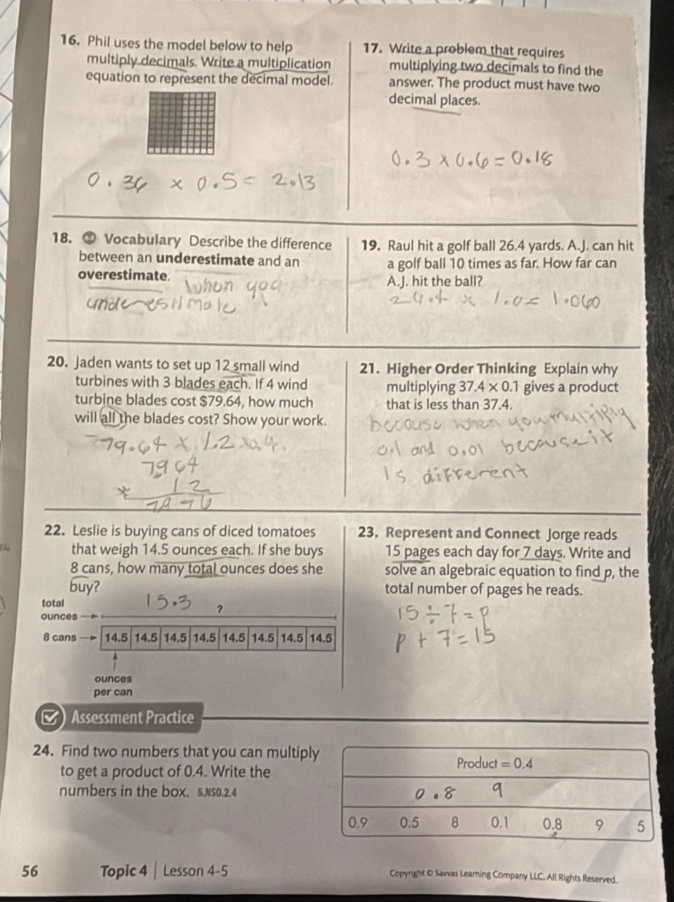 Phil uses the model below to help 17. Write a problem that requires
multiply decimals. Write a multiplication multiplying two decimals to find the
equation to represent the decimal model. answer. The product must have two
decimal places.
18. ⊙ Vocabulary Describe the difference 19. Raul hit a golf ball 26.4 yards. A.J. can hit
between an underestimate and an a golf ball 10 times as far. How far can
overestimate.
A.J. hit the ball?
20. Jaden wants to set up 12 small wind 21. Higher Order Thinking Explain why
turbines with 3 blades each. If 4 wind multiplying 37.4* 0.1 gives a product
turbine blades cost $79.64, how much that is less than 37.4.
will all the blades cost? Show your work.
22. Leslie is buying cans of diced tomatoes 23. Represent and Connect Jorge reads
that weigh 14.5 ounces each. If she buys 15 pages each day for 7 days. Write and
8 cans, how many total ounces does she solve an algebraic equation to find p, the
widehat buy 2 total number of pages he reads.
total
？
ounces
8 cans 14.5 14.5 14.5 14.5 14.5 14.5 14.5 14.5
ounces
per can
) Assessment Practice
24. Find two numbers that you can multipl
to get a product of 0.4. Write the
numbers in the box. 5.NSO.2.4
56 Topic 4 | Lesson 4-5 Copyright @ Savvas Learning Company LLC. All Rights Reserved.