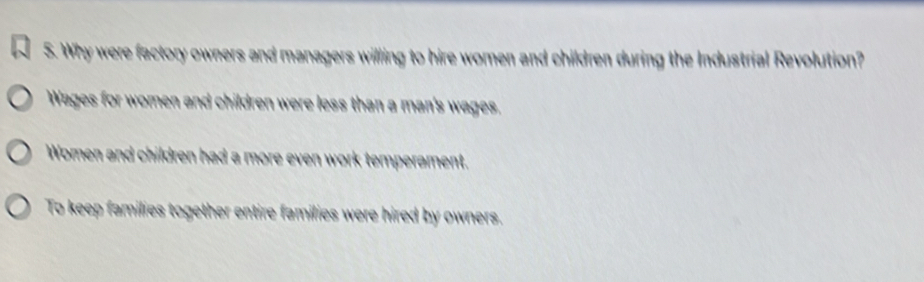 Why were factory owners and managers willing to hire women and children during the Industrial Revolution?
Wages for women and children were less than a man's wages,
Women and children had a more even work temperament.
To keep families together entire families were hired by owners.