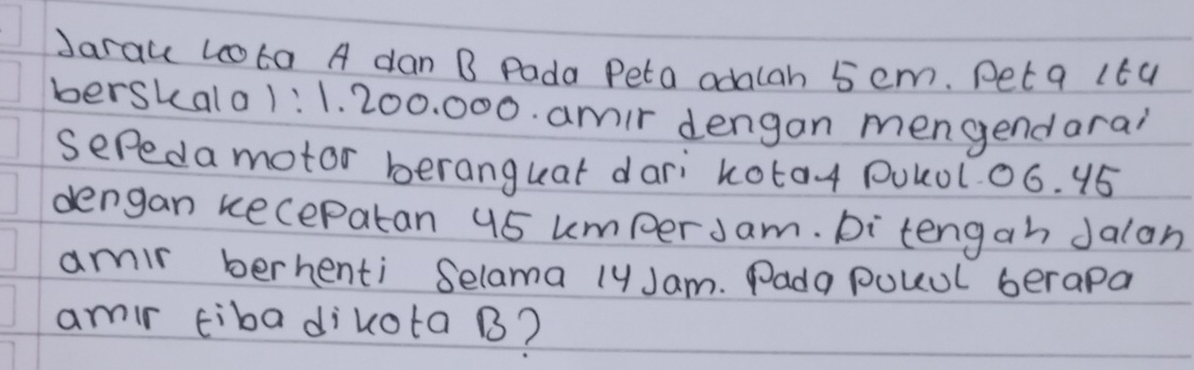 Jarau Lo0ta A dan B Pada Peta adalah 5 em. Pet q 1t4 
berskalo1: 1. 200. 000. amir dengan mengendarai 
Sepeda motor beranguat dari kota4 Pulol0ó. 15
dengan kecepatan 45 umper Jam. Di tengah Jalan 
amir berhenti Selama lyJam. Pada pouul berapa 
amir tiba dikota B?