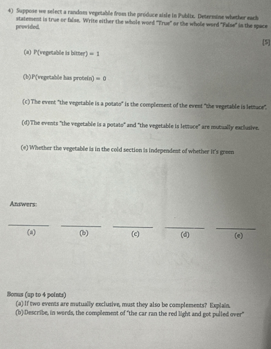 Suppose we select a random vegetable from the produce aisle in Publix. Determine whether each
statement is true or false. Write either the whole word 'True'' or the whole word 'False'' in the space
provided.
[5]
(a) P(vegetable is bitter) =1
(b) P(vegetable has protein) =0
(c) The event “the vegetable is a potato' is the complement of the event "the vegetable is lettuce”.
(d)The events "the vegetable is a potato" and “the vegetable is lettuce" are mutually exclusive.
(e) Whether the vegetable is in the cold section is independent of whether it’s green
Answers:
_
_
_
_
_
(a) (b) (c) (d) (e)
Bonus (up to 4 points)
(a) If two events are mutually exclusive, must they also be complements? Explain.
(b) Describe, in words, the complement of “the car ran the red light and got pulled over”