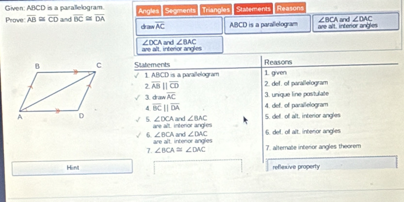 Given: ABCD is a parallelogram. Angles Segments Triangles Statements Reasons 
Prove: overline AB≌ overline CD and overline BC≌ overline DA and ∠ DAC
∠ BCA
draw overline AC ABCD is a parallelogram are alt. interior angles
∠ DCA and ∠ BAC
are alt, interior angles 
Statements Reasons 
1. ABCD is a parallelogram 1. given 
2 overline AB||overline CD 2. def. of parallelogram 
3. draw overline AC 3. unique line postulate 
4. overline BCparallel overline DA 4. def. of parallelogram 
5. ∠ DCA and ∠ BAC 5. def. of alt. interior angles 
are alt. interior angles 
6. ∠ BCA and ∠ DAC 6. def. of alt. interor angles 
are alt. interor angles 
7. ∠ BCA≌ ∠ DAC 7. alternate interior angles theorem 
Hint reflexive property