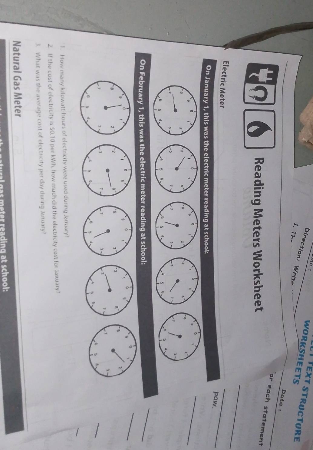 he : 
í Text structure 
WORKSHEETS 
Direction: Writ 
Date : 
1. Th or each statement 
Reading Meters Worksheet 
_ 
Electric Meter 
_ 
paw. 
On January 1, this was the electric meter reading at school: 
1 。 
s 
, 。 
。 
。 
_ 
2 。 。 2° 2 。、 8 2°
, 1 - 1 1 1 - 1 , 
4 5 6 。 5 4、 4 5 6
5 4
On February 1, this was the electric meter reading at school: 
_ 
_ 

_ 
_ 
1. How many kilowatt-hours of electricity were used during January? 
2. If the cost of electricity is 50.10 per kWh, how much did the electricity cost for January? 
3. What was the average cost of electricity per day during January? 
Natural Gas Meter 
a s eter reading at school: