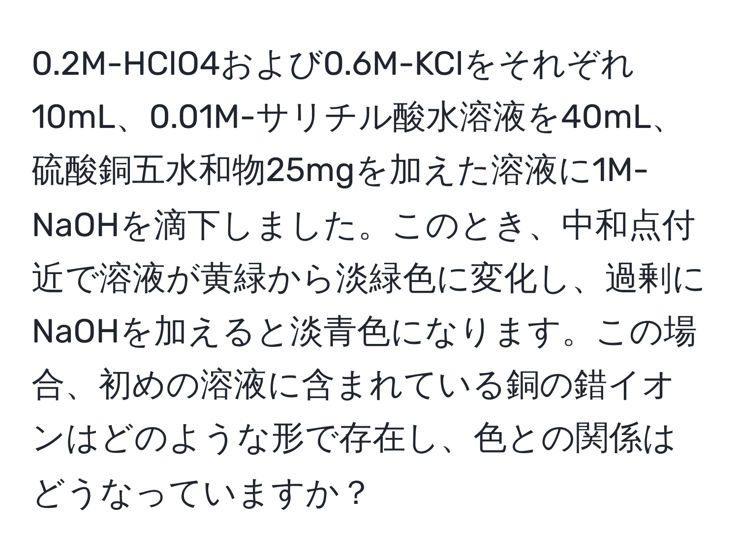 0.2M-HClO4および0.6M-KClをそれぞれ10mL、0.01M-サリチル酸水溶液を40mL、硫酸銅五水和物25mgを加えた溶液に1M-NaOHを滴下しました。このとき、中和点付近で溶液が黄緑から淡緑色に変化し、過剰にNaOHを加えると淡青色になります。この場合、初めの溶液に含まれている銅の錯イオンはどのような形で存在し、色との関係はどうなっていますか？