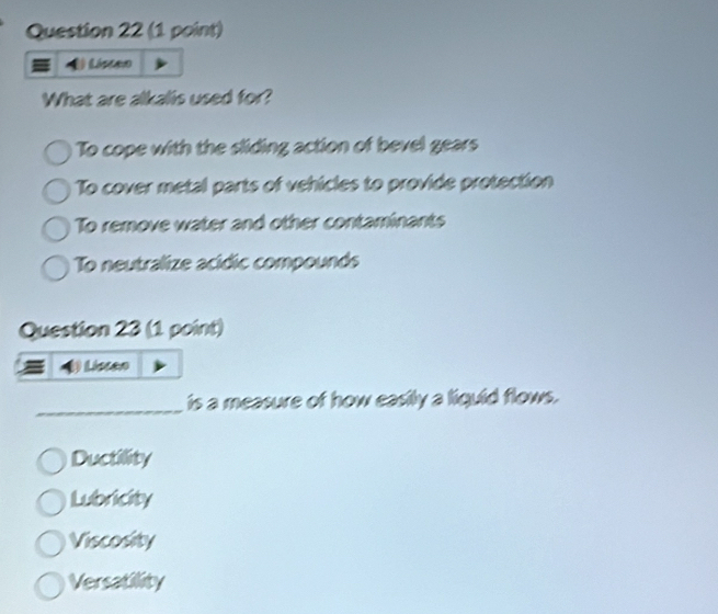 Listen
What are alkalis used for?
To cope with the sliding action of bevel gears
To cover metal parts of vehicles to provide protection
To remove water and other contaminants
To neutralize acídic compounds
Question 23 (1 point)
Liscan
_is a measure of how easily a liquid flows.
Ductility
Lubricity
Viscosity
Versatility