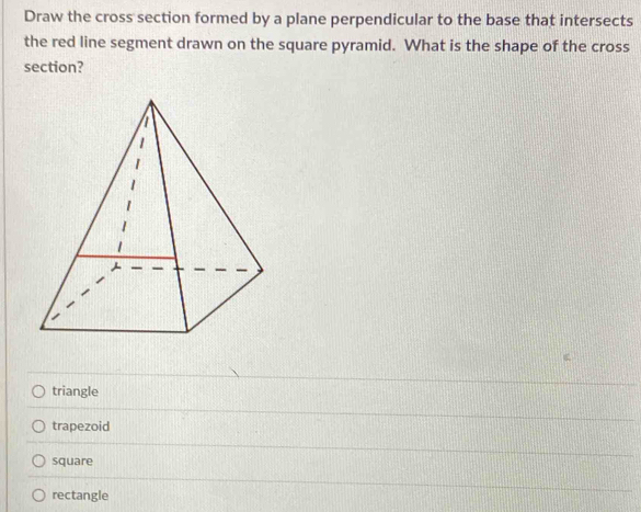 Draw the cross section formed by a plane perpendicular to the base that intersects
the red line segment drawn on the square pyramid. What is the shape of the cross
section?
triangle
trapezoid
square
rectangle