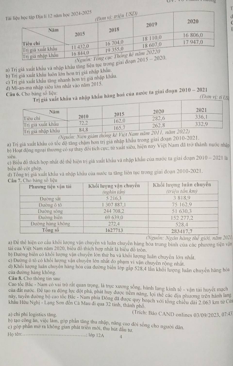 a

a) Trị giá xuất khẩu và nhập khẩu tăng liên tục trong giai
b) Trị giá xuất khẩu luôn lớn hơn trị giá nhập khẩu.
c) Trị giá xuất khẩu tăng nhanh hơn trị giá nhập khẩu.
d) Mi-an-ma nhập siêu lớn nhất vào năm 2015.
Câu 6. Cho bảng số liệu:
à nhập khẩu hàng hoá của nước ta giai đoạn 2010 - 2021
(Đơn vị: ti US)
(Nguồn: Niên giám thổng
a) Trị giá xuất khẩu có tốc độ tăng chậm hơn trị giá nhập khẩu trong giai đoạn 2010-2021.
b) Hoạt động ngoại thương có sự thay đổi tích cực; từ xuất siêu, hiện nay Việt Nam dã trở thành nước nhập
siêu.
c) Biểu đồ thích hợp nhất đề thể hiện trị giá xuất khẩu và nhập khẩu của nước ta giai đoạn 2010 - 2021 là
biểu đồ cột ghép.
d) Tổng trị giá xuất khẩu và nhập khẩu của nước ta tăng liên tục trong giai đoạn 2010-2021.
uồn: Ngân hàng thế giới, nă1
a) Để thể hiện cơ cầu khối lượng vận chuyền và luân chuyền hàng hóa trung bình của các phương tiện vận
tải của Việt Nam năm 2020, biểu đồ thích hợp nhất là biểu đồ tròn.
b) Đường biển có khối lượng vận chuyền lớn thứ ba và khối lượng luân chuyển lớn nhất.
c) Đường ô tô có khối lượng vận chuyên lớn nhất do phạm vi vận chuyền rộng nhất.
d) Khối lượng luân chuyên hàng hóa của đường biển lớp gấp 528,4 lần khối lượng luân chuyền hàng hóa
của đường hàng không.
Câu 8. Cho thông tin sau:
Cao tốc Bắc - Nam có vai trò rất quan trọng, là trục xương sống, hành lang kinh tế - vận tải huyết mạch
của đất nước. Để tạo ra động lực đột phá, phát huy được tiềm năng, lợi thế các địa phương trên hành lang
này, tuyến đường bộ cao tốc Bắc - Nam phía Đông đã được quy hoạch với tổng chiều dài 2.063 km từ Cửa
khâu Hữu Nghị - Lạng Sơn đến Cà Mau đi qua 32 tinh, thành phố.
a) chi phí logistics tăng.
(Trích: Báo CAND onlines 03/09/2023, 07:43)
b) tạo công ăn, việc làm, góp phần tăng thu nhập, nâng cao đời sống cho người dân.
c) góp phần mở ra không gian phát triền mới, thu hút đầu tư.
Họ tên:_ ; lớp 12A 4