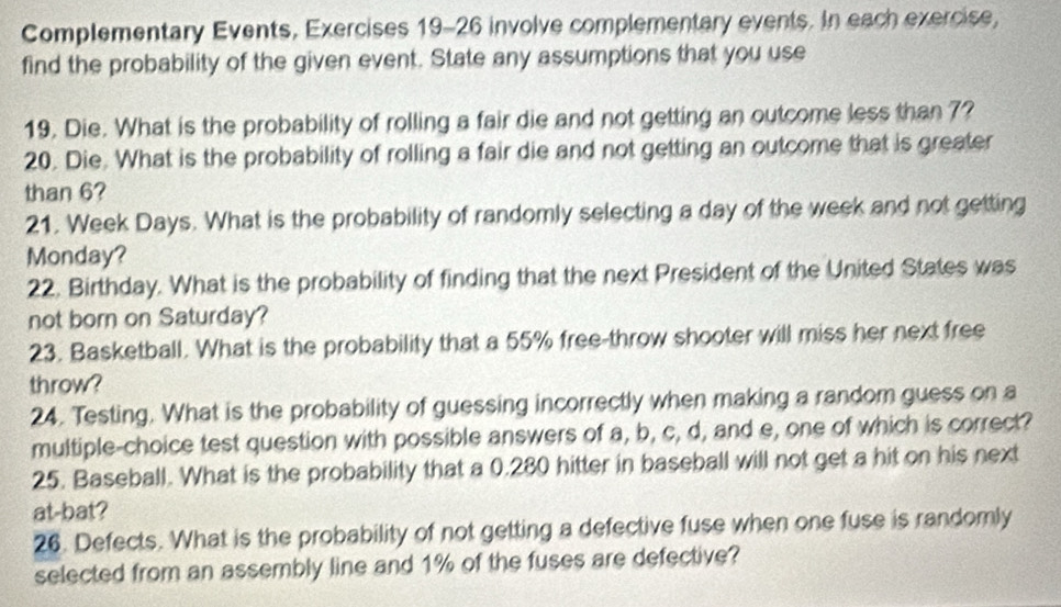 Complementary Events, Exercises 19-26 involve complementary events. In each exercise, 
find the probability of the given event. State any assumptions that you use 
19. Die. What is the probability of rolling a fair die and not getting an outcome less than 7? 
20. Die. What is the probability of rolling a fair die and not getting an outcome that is greater 
than 6? 
21. Week Days. What is the probability of randomly selecting a day of the week and not getting 
Monday? 
22. Birthday. What is the probability of finding that the next President of the United States was 
not born on Saturday? 
23. Basketball. What is the probability that a 55% free-throw shooter will miss her next free 
throw? 
24. Testing. What is the probability of guessing incorrectly when making a random guess on a 
multiple-choice test question with possible answers of a, b, c, d, and e, one of which is correct? 
25. Baseball. What is the probability that a 0.280 hitter in baseball will not get a hit on his next 
at-bat? 
26. Defects. What is the probability of not getting a defective fuse when one fuse is randomly 
selected from an assembly line and 1% of the fuses are defective?