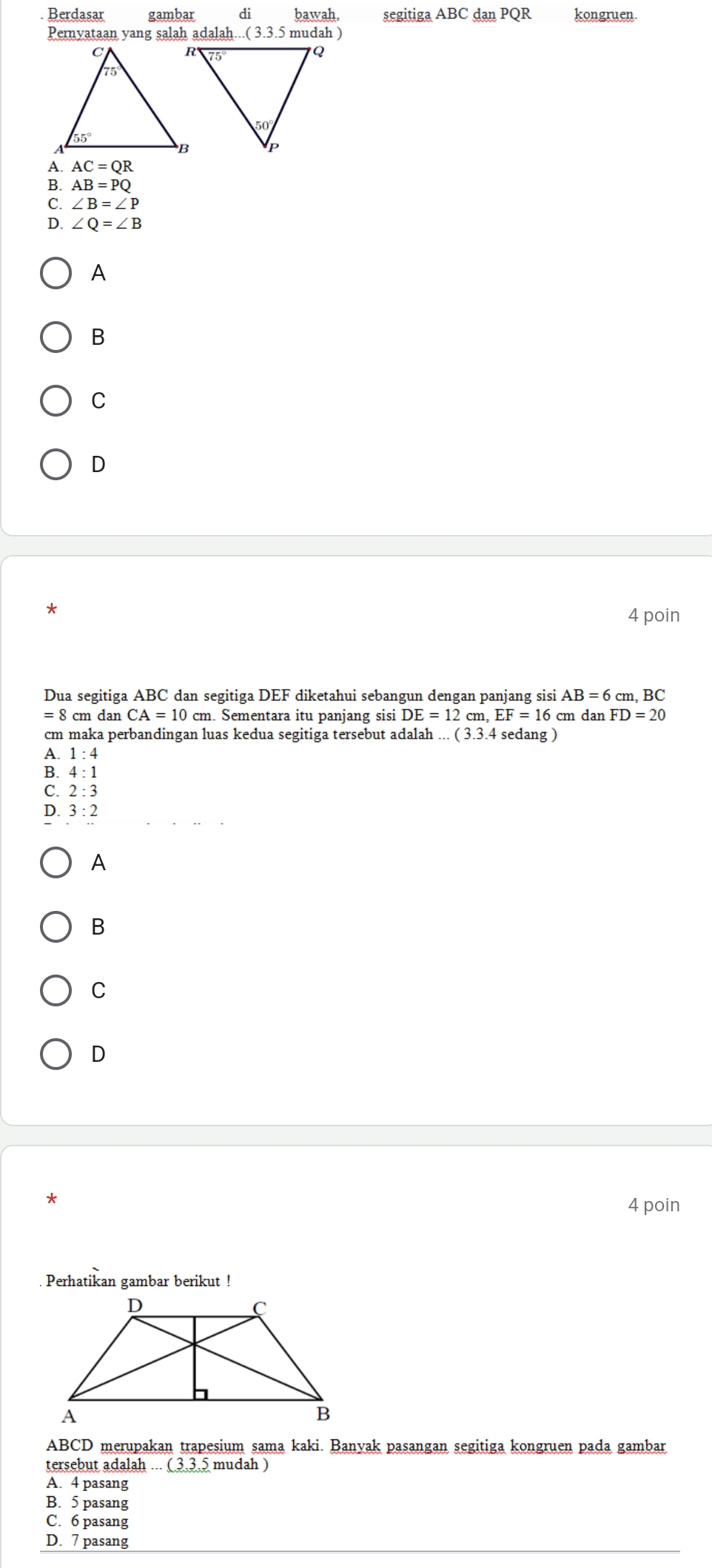 Berdasar gambar di bawah. segitiga ABC danPQI kongruen.
Pernyataan yang salah adalah (3.3.5 5 mudah )
AC=QR
B. AB=PQ
C. ∠ B=∠ P
D. ∠ Q=∠ B
A
B
C
D
4 poin
Dua segitiga ABC dan segitiga DEF diketahui sebangun dengan panjang sisi AB=6 cm, BC
=8 8 cm dan CA=10 cm. Sementara itu panjang sisi DE=12cm.EF=16 cm dan FD=20
cm maka perbandingan luas kedua segitiga tersebut adalah...(3.3.4 sedang )
A. 1:4
B. 4:1
C. 2:3
D. 3:2
A
B
C
D
*
4 poin
Perhatikan gambar berikut !
ABCD merupakan trapesium sama kaki. Banvak pasangan segitiga kongruen pada gambar
tersebut adalah ... ( 3.3,5 mudah )
A. 4 pasang
B. 5 pasang
C. 6 pasang
D. 7 pasang