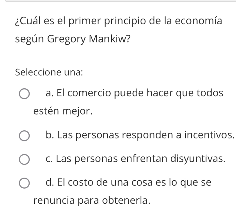 ¿Cuál es el primer principio de la economía
según Gregory Mankiw?
Seleccione una:
a. El comercio puede hacer que todos
estén mejor.
b. Las personas responden a incentivos.
c. Las personas enfrentan disyuntivas.
d. El costo de una cosa es lo que se
renuncia para obtenerla.