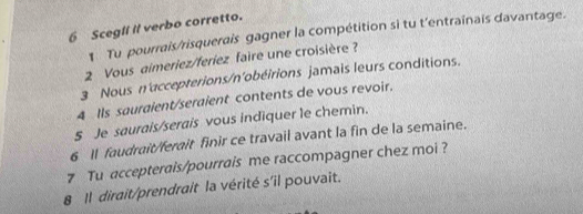 Scegll il verbo corretto. 
1 Tu pourrais/risquerais gagner la compétition si tu t'entraînais davantage. 
2 Vous aimeriez/feríez faire une croisière ? 
3 Nous n'accepterions/n'obéirions jamais leurs conditions. 
4 Ils sauraient/seraient contents de vous revoir. 
5 Je saurais/serais vous indiquer le chemin. 
6 1l faudrait/ferait finir ce travail avant la fin de la semaine. 
7 Tu accepterais/pourrais me raccompagner chez moi ? 
8 1l dirait/prendrait la vérité s'il pouvait.