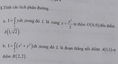 Tính các tích phân đường. 
a. I=∈tlimits _Lyds ,trong đó L là cung x= y^2/2  từ điểm O(0,0) đến điểm
A(1,sqrt(2)). 
b. I=∈t (x^2+y^2)ds ,trong đó L là đoạn thắng nối điểm A(1,1) và 
điểm B(2,2).