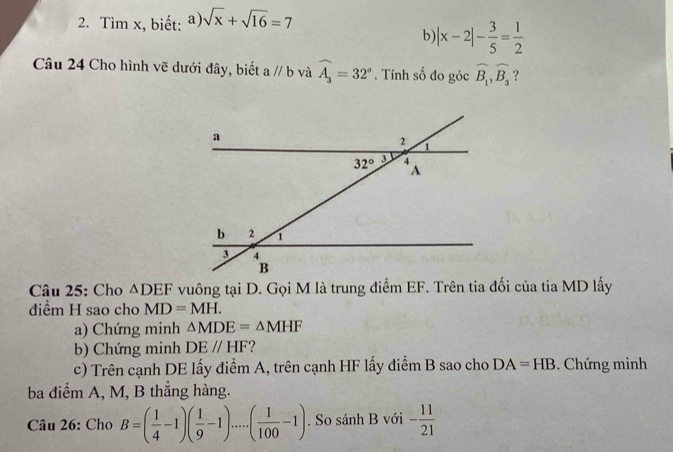 Tìm x, biết: a sqrt(x)+sqrt(16)=7
b)| |x-2|- 3/5 = 1/2 
Câu 24 Cho hình vẽ dưới đây, biết aparallel b và widehat A_3=32°. Tính số đo góc widehat B_1,widehat B_3 ?
Câu 25: Cho △ DEF
đdiểm H sao cho MD=MH.
a) Chứng minh △ MDE=△ MHF
b) Chứng minh DEparallel HF ?
c) Trên cạnh DE lấy điểm A, trên cạnh HF lấy điểm B sao cho DA=HB Chứng minh
ba điểm A, M, B thẳng hàng.
Câu 26: Cho B=( 1/4 -1)( 1/9 -1).....( 1/100 -1). So sánh B với - 11/21 