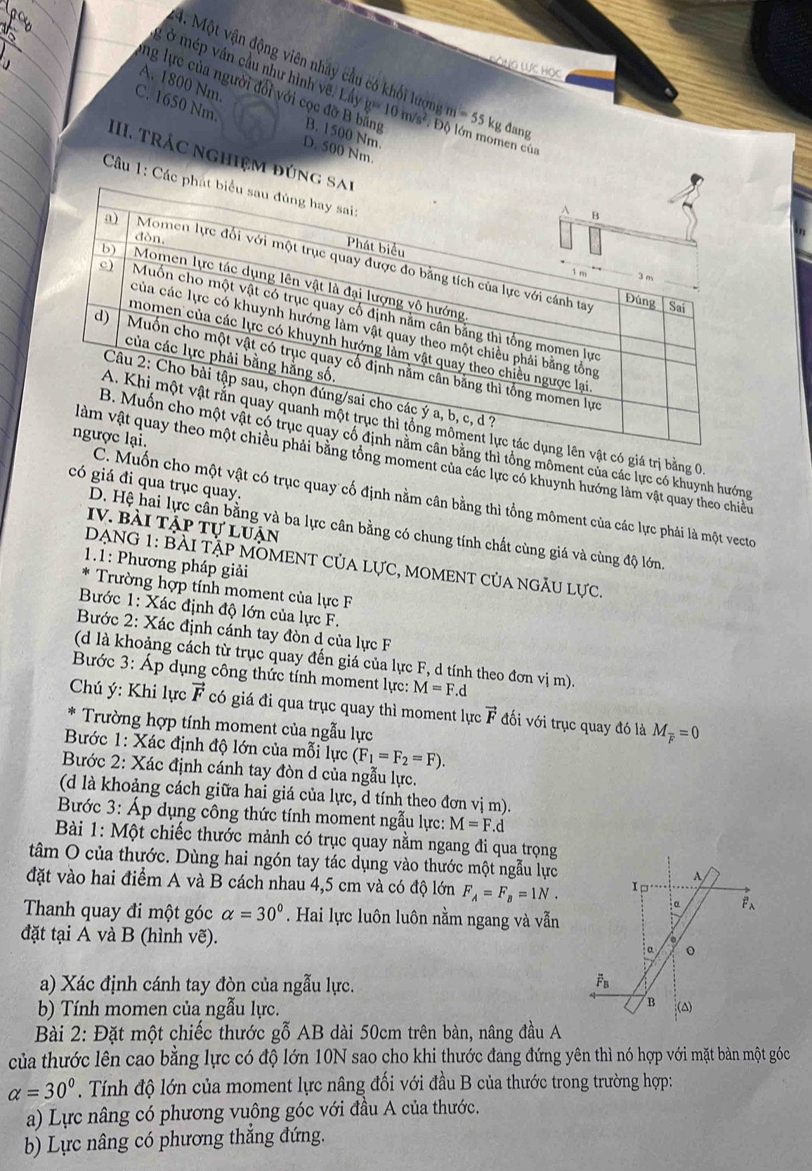 ĐÔNG WC Học
4. Một vận động viên nhảy cầu có khối lượng m=55k g đang
A. 1800 Nm.
ở mép ván cầu như hình vẽ. Lấy g= 10 m/s² . Độ lớn momen cử
C. 1650 Nm.
ng lực của người đổi với cọc đỡ B bằng B. 1500 Nm
D. 500 Nm
III. TrÁc nghiệm đún
Câu 1: Các
n vật có giá trị bằng 0
ng thì tổng môment của các lực có khuynh hướng
tổng moment của các lực có khuynh hướng làm vật quay theo chiều
có giá đi qua trục quay.
C. Muốn cho một vật có trục quay cố định nằm cân bằng thì tổng môment của các lực phải là một vecto
Iv. bài tập tự luận
D. Hệ hai lực cần bằng và ba lực cân bằng có chung tính chất cùng giá và cùng độ lớn.
1.1: Phương pháp giải
DẠNG 1: BÀI tập MOMENT CủA Lực, mOMENT của ngÃu lực.
Trường hợp tính moment của lực F
Bước 1: Xác định độ lớn của lực F.
Bước 2: Xác định cánh tay đòn d của lực F
(d là khoảng cách từ trục quay đến giá của lực F, d tính theo đơn vị m).
Bước 3: Áp dụng công thức tính moment lực: M=F.d
Chú ý: Khi lực vector F có giá đi qua trục quay thì moment lực vector F đối với trục quay đó là M_overline F=0
Trường hợp tính moment của ngẫu lực
Bước 1: Xác định độ lớn của mỗi lực (F_1=F_2=F).
Bước 2: Xác định cánh tay đòn d của ngẫu lực.
(d là khoảng cách giữa hai giá của lực, d tính theo đơn vị m).
Bước 3: Áp dụng công thức tính moment ngẫu lực: M=F.d
Bài 1: Một chiếc thước mảnh có trục quay nằm ngang đi qua trọng
tâm O của thước. Dùng hai ngón tay tác dụng vào thước một ngẫu lực
đặt vào hai điểm A và B cách nhau 4,5 cm và có độ lớn F_A=F_B=1N.
Thanh quay đi một góc alpha =30°. Hai lực luôn luôn nằm ngang và vẫn
đặt tại A và B (hình vẽ).
a) Xác định cánh tay đòn của ngẫu lực.
b) Tính momen của ngẫu lực. 
Bài 2: Đặt một chiếc thước gỗ AB dài 50cm trên bàn, nâng đầu A
của thước lên cao bằng lực có độ lớn 10N sao cho khi thước đang đứng yên thì nó hợp với mặt bàn một góc
alpha =30°. Tính độ lớn của moment lực nâng đối với đầu B của thước trong trường hợp:
a) Lực nâng có phương vuông góc với đầu A của thước.
b) Lực nâng có phương thẳng đứng.