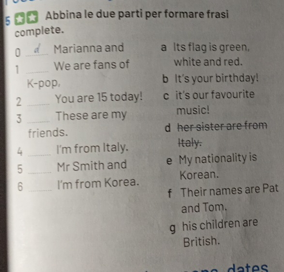 Abbina le due parti per formare frasi 
complete. 
0 _Marianna and a Its flag is green, 
1 _We are fans of white and red. 
K-pop, It's your birthday! 
2 _You are 15 today! c it's our favourite 
3 _These are my music! 
friends. d her sister are from 
4 _I'm from Italy. Italy. 
5 _Mr Smith and e My nationality is 
6 _I'm from Korea. Korean. 
f Their names are Pat 
and Tom. 
g his children are 
British.